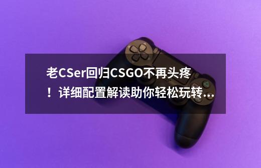 老CSer回归CSGO不再头疼！详细配置解读助你轻松玩转第一竞技FPS-第1张-游戏相关-话依网