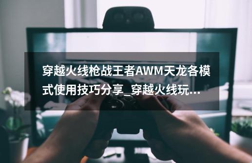 穿越火线枪战王者AWM天龙各模式使用技巧分享_穿越火线玩法攻略-第1张-游戏相关-话依网