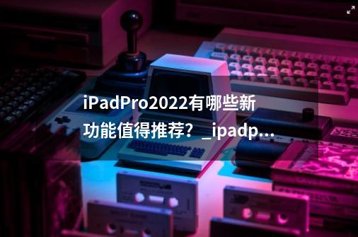 iPadPro2022有哪些新功能值得推荐？_ipadpro2022-第1张-游戏相关-话依网