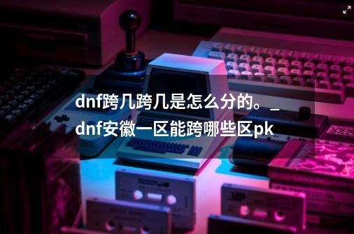 dnf跨几跨几是怎么分的。_dnf安徽一区能跨哪些区pk-第1张-游戏相关-话依网