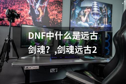 DNF中什么是远古剑魂？,剑魂远古2-第1张-游戏相关-话依网