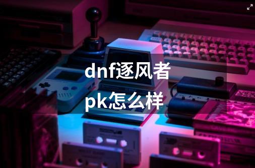 dnf逐风者pk怎么样-第1张-游戏相关-话依网