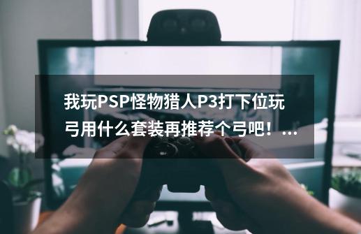 我玩PSP怪物猎人P3打下位玩弓用什么套装再推荐个弓吧！,怪物猎人p3弓合成表-第1张-游戏相关-话依网