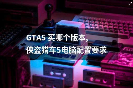 GTA5 买哪个版本,侠盗猎车5电脑配置要求-第1张-游戏相关-话依网