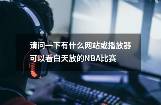 请问一下有什么网站或播放器可以看白天放的NBA比赛-第1张-游戏相关-话依网