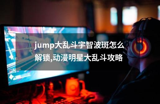 jump大乱斗宇智波斑怎么解锁,动漫明星大乱斗攻略-第1张-游戏相关-话依网