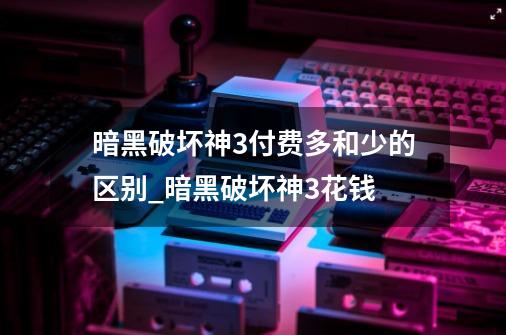 暗黑破坏神3付费多和少的区别?_暗黑破坏神3花钱-第1张-游戏相关-话依网