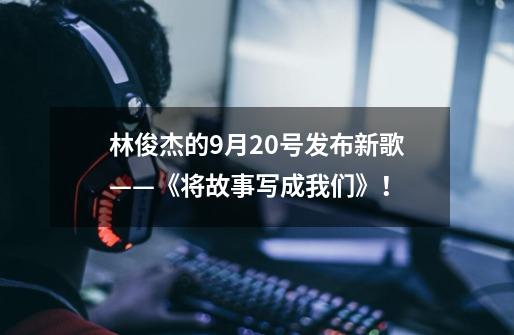 林俊杰的9月20号发布新歌——《将故事写成我们》！-第1张-游戏相关-话依网