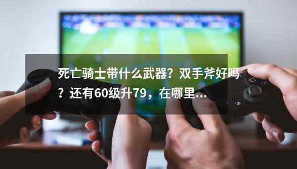 死亡骑士带什么武器？双手斧好吗？还有60级升79，在哪里做任务升级最快？或者副本也行？只要升级快！,纳格兰竞技场任务攻略-第1张-游戏相关-话依网