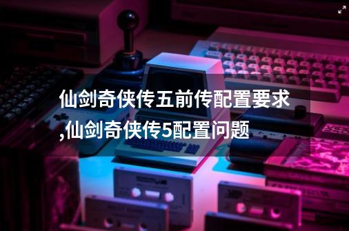 仙剑奇侠传五前传配置要求,仙剑奇侠传5配置问题-第1张-游戏相关-话依网