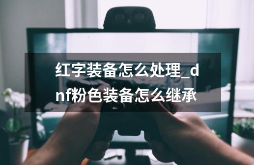 红字装备怎么处理?_dnf粉色装备怎么继承-第1张-游戏相关-话依网