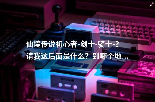 仙境传说初心者-剑士-骑士-？请我这后面是什么？到哪个地方可转职？转生是...-第1张-游戏相关-话依网