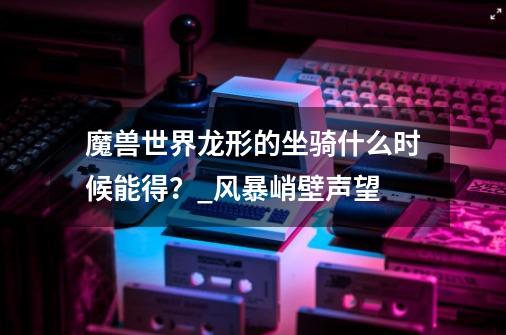 魔兽世界龙形的坐骑什么时候能得？_风暴峭壁声望-第1张-游戏相关-话依网