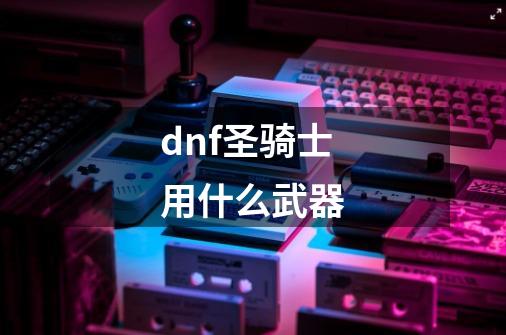 dnf圣骑士用什么武器-第1张-游戏相关-话依网