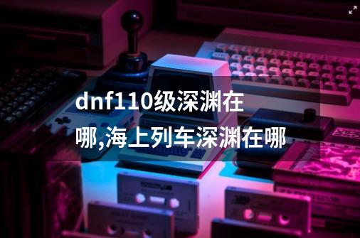 dnf110级深渊在哪,海上列车深渊在哪-第1张-游戏相关-话依网