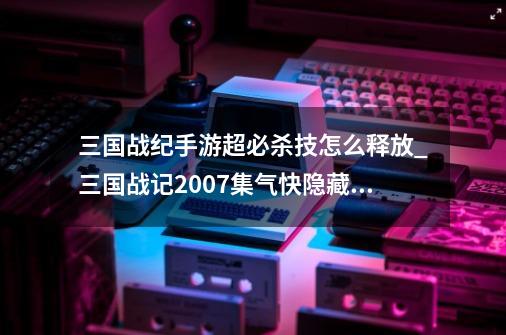 三国战纪手游超必杀技怎么释放_三国战记2007集气快隐藏攻略-第1张-游戏相关-话依网