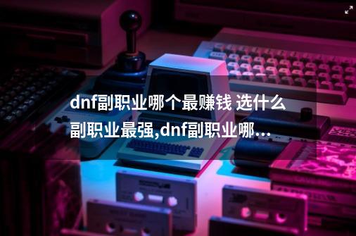 dnf副职业哪个最赚钱 选什么副职业最强,dnf副职业哪个好2022-第1张-游戏相关-话依网