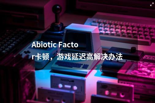 Abiotic Factor卡顿，游戏延迟高解决办法-第1张-游戏相关-话依网