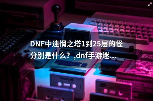 DNF中迷惘之塔1到25层的怪分别是什么？,dnf手游迷妄之塔50层-第1张-游戏相关-话依网