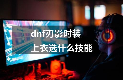 dnf刃影时装上衣选什么技能-第1张-游戏相关-话依网