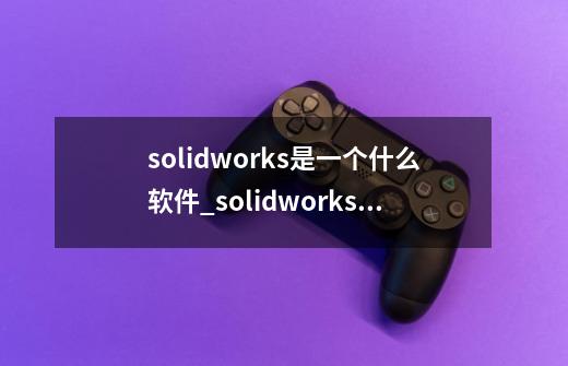 solidworks是一个什么软件_solidworks是什么-第1张-游戏相关-话依网