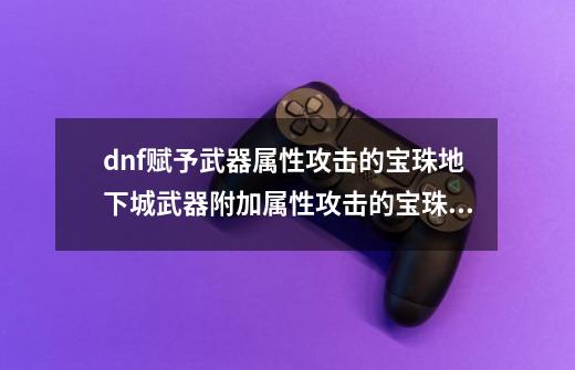 dnf赋予武器属性攻击的宝珠地下城武器附加属性攻击的宝珠,dnf刺客装备怎么搭配-第1张-游戏相关-话依网