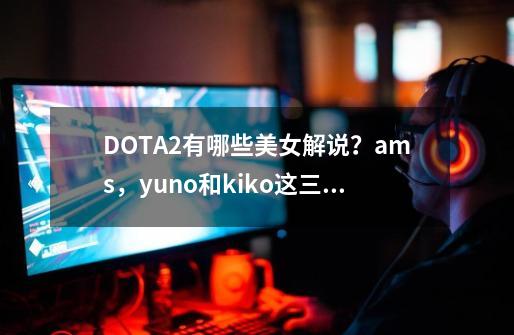 DOTA2有哪些美女解说？ams，yuno和kiko这三位解说你最喜欢谁？-第1张-游戏相关-话依网