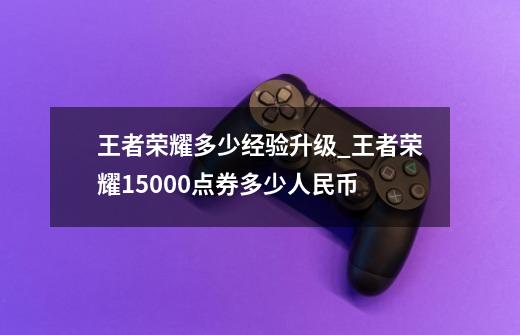 王者荣耀多少经验升级_王者荣耀15000点券多少人民币-第1张-游戏相关-话依网