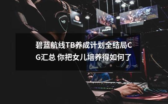 碧蓝航线TB养成计划全结局CG汇总 你把女儿培养得如何了-第1张-游戏相关-话依网