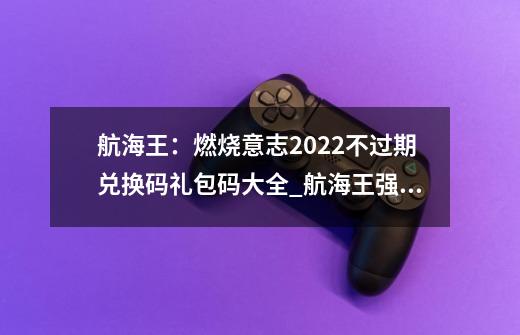 航海王：燃烧意志2022不过期兑换码礼包码大全_航海王强者之路礼包码2024-第1张-游戏相关-话依网