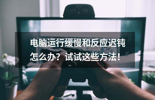 电脑运行缓慢和反应迟钝怎么办？试试这些方法！-第1张-游戏相关-话依网