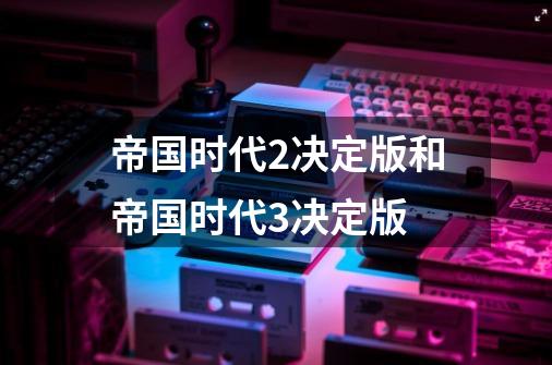 帝国时代2决定版和帝国时代3决定版-第1张-游戏相关-话依网