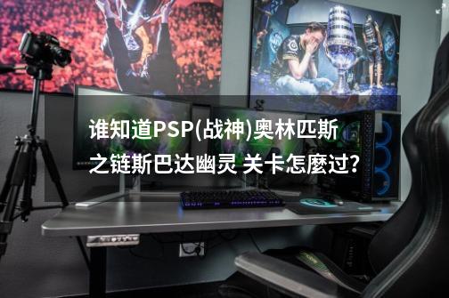 谁知道PSP(战神)奥林匹斯之链斯巴达幽灵 关卡怎麼过？-第1张-游戏相关-话依网