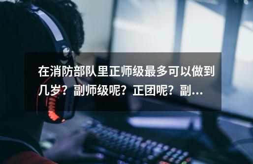 在消防部队里正师级最多可以做到几岁？副师级呢？正团呢？副团呢？,天之游侠艾琳幻象可以做到几级-第1张-游戏相关-话依网