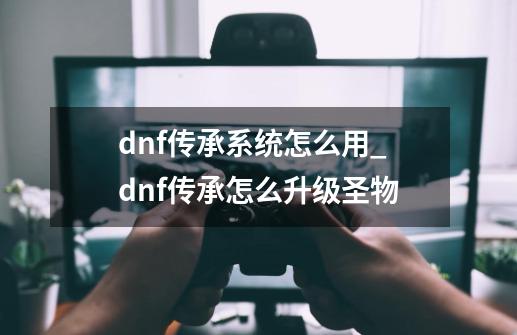 dnf传承系统怎么用_dnf传承怎么升级圣物-第1张-游戏相关-话依网