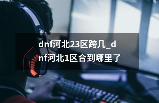 dnf河北23区跨几_dnf河北1区合到哪里了-第1张-游戏相关-话依网