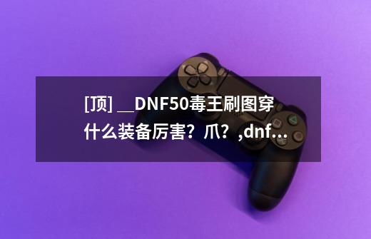 [顶] ＿DNF50毒王刷图穿什么装备厉害？爪？,dnf毒王装备推荐-第1张-游戏相关-话依网