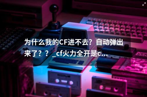 为什么我的CF进不去？自动弹出来了？？_cf火力全开是cfhd吗-第1张-游戏相关-话依网