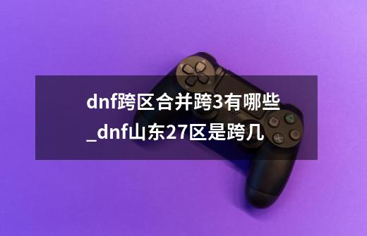 dnf跨区合并跨3有哪些_dnf山东2/7区是跨几-第1张-游戏相关-话依网