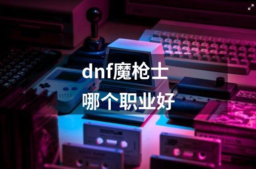 dnf魔枪士哪个职业好-第1张-游戏相关-话依网