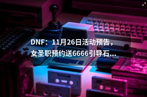 DNF：11月26日活动预告，女圣职预约送6666引导石，如何评价？,dnf什么时候出新角色-第1张-游戏相关-话依网