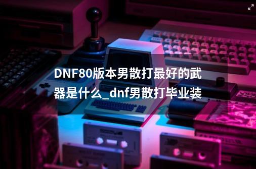 DNF80版本男散打最好的武器是什么?_dnf男散打毕业装-第1张-游戏相关-话依网