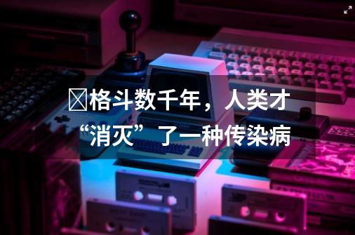 ​格斗数千年，人类才“消灭”了一种传染病-第1张-游戏相关-话依网