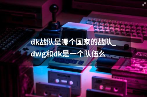 dk战队是哪个国家的战队_dwg和dk是一个队伍么-第1张-游戏相关-话依网