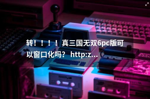 转！！！！真三国无双6pc版可以窗口化吗？ http://zhidao.baidu.com/question/417913216.html#reply-box--第1张-游戏相关-话依网