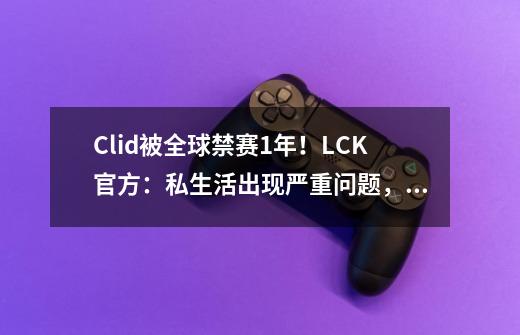 Clid被全球禁赛1年！LCK官方：私生活出现严重问题，必须严厉处罚-第1张-游戏相关-话依网