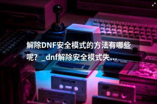 解除DNF安全模式的方法有哪些呢？_dnf解除安全模式失败怎么回事-第1张-游戏相关-话依网
