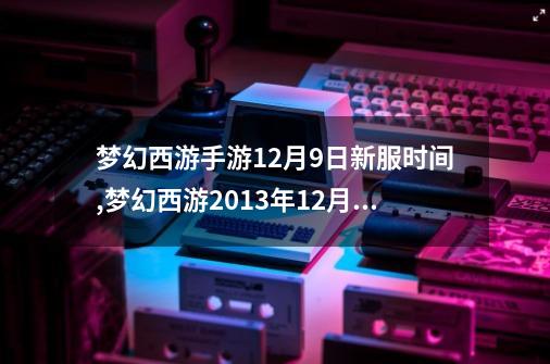 梦幻西游手游12月9日新服时间,梦幻西游2013年12月新区-第1张-游戏相关-话依网