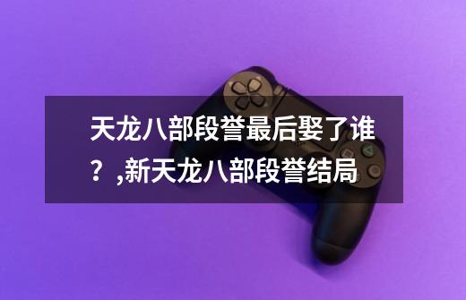 天龙八部段誉最后娶了谁？,新天龙八部段誉结局-第1张-游戏相关-话依网