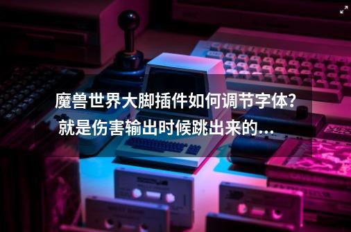 魔兽世界大脚插件如何调节字体？ 就是伤害输出时候跳出来的字体！ 请写的详细点，我不太懂插件！,怀旧服大脚字体修改-第1张-游戏相关-话依网